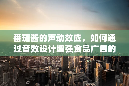 番茄酱的声动效应，如何通过音效设计增强食品广告的味觉体验？