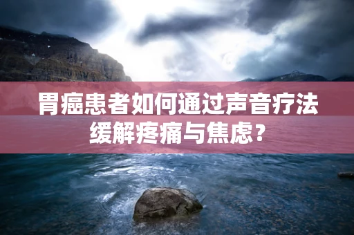 胃癌患者如何通过声音疗法缓解疼痛与焦虑？