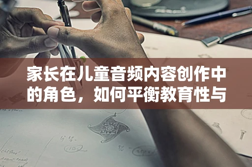 家长在儿童音频内容创作中的角色，如何平衡教育性与趣味性？