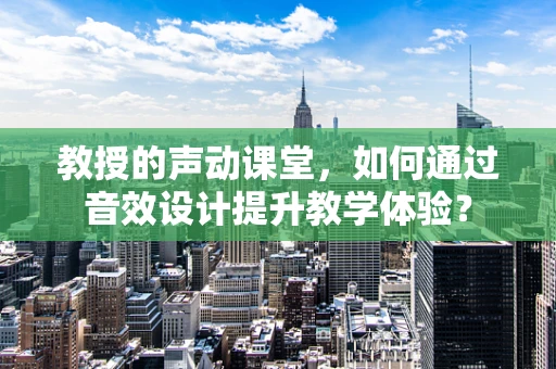 教授的声动课堂，如何通过音效设计提升教学体验？