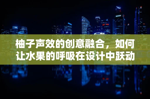 柚子声效的创意融合，如何让水果的呼吸在设计中跃动？