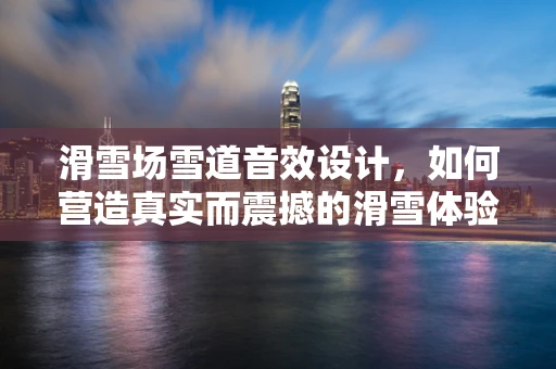 滑雪场雪道音效设计，如何营造真实而震撼的滑雪体验？