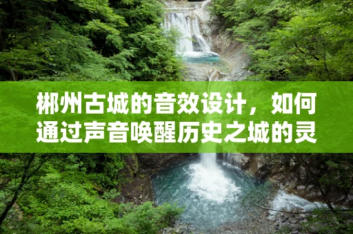 郴州古城的音效设计，如何通过声音唤醒历史之城的灵魂？