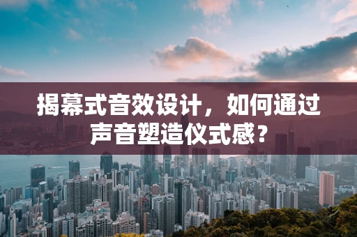 揭幕式音效设计，如何通过声音塑造仪式感？