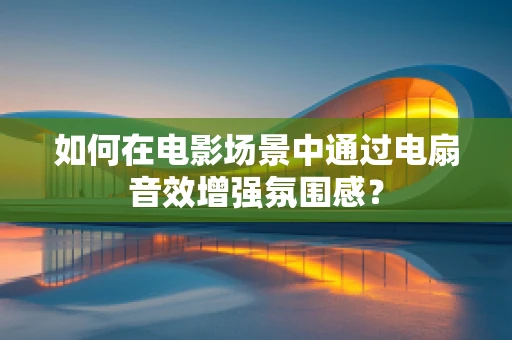 如何在电影场景中通过电扇音效增强氛围感？