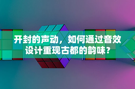 开封的声动，如何通过音效设计重现古都的韵味？