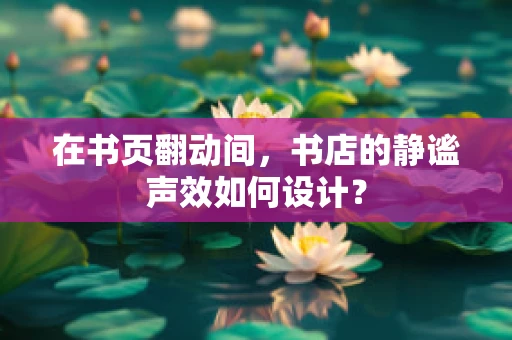 在书页翻动间，书店的静谧声效如何设计？