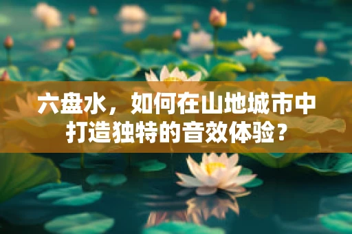 六盘水，如何在山地城市中打造独特的音效体验？