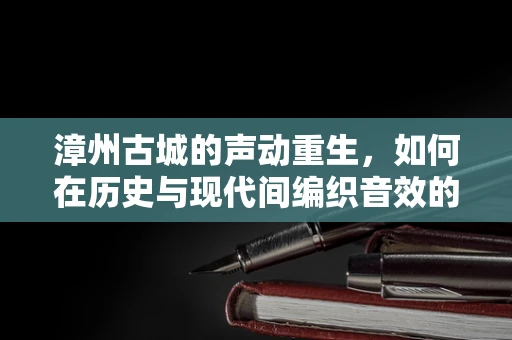 漳州古城的声动重生，如何在历史与现代间编织音效的交响曲？