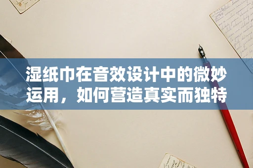湿纸巾在音效设计中的微妙运用，如何营造真实而独特的听觉体验？