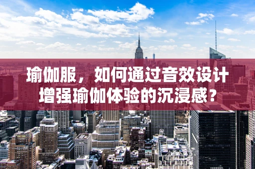 瑜伽服，如何通过音效设计增强瑜伽体验的沉浸感？