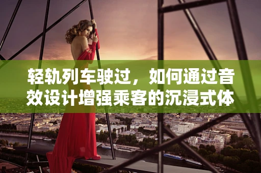 轻轨列车驶过，如何通过音效设计增强乘客的沉浸式体验？