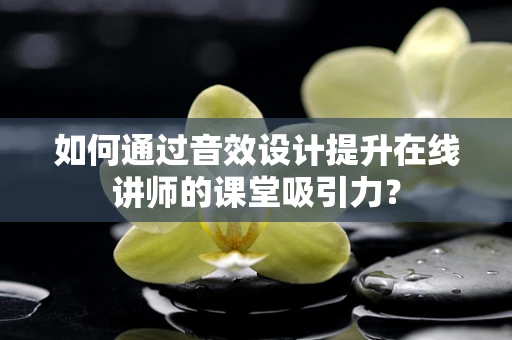 如何通过音效设计提升在线讲师的课堂吸引力？