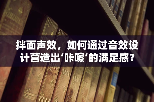 拌面声效，如何通过音效设计营造出‘咔嚓’的满足感？
