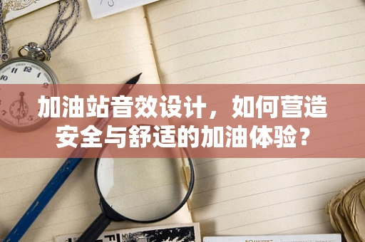 加油站音效设计，如何营造安全与舒适的加油体验？