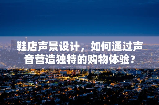鞋店声景设计，如何通过声音营造独特的购物体验？
