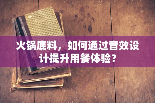 火锅底料，如何通过音效设计提升用餐体验？
