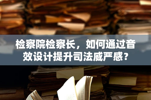 检察院检察长，如何通过音效设计提升司法威严感？