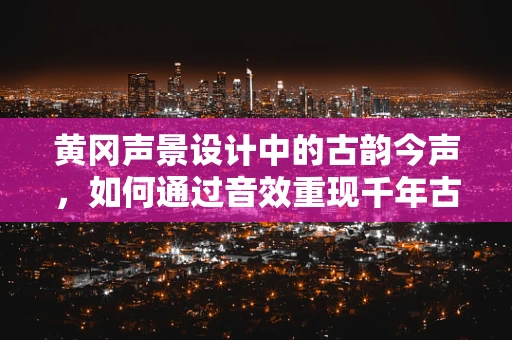 黄冈声景设计中的古韵今声，如何通过音效重现千年古城的文化底蕴？
