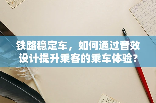 铁路稳定车，如何通过音效设计提升乘客的乘车体验？