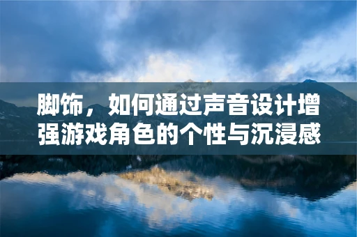 脚饰，如何通过声音设计增强游戏角色的个性与沉浸感？