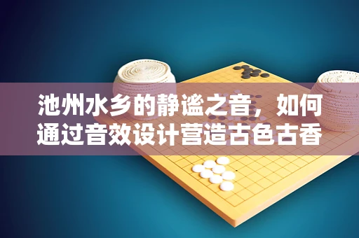 池州水乡的静谧之音，如何通过音效设计营造古色古香的氛围？