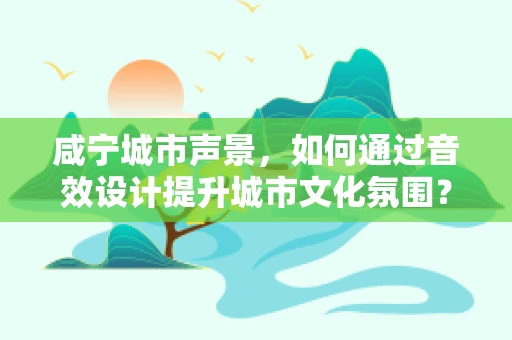 咸宁城市声景，如何通过音效设计提升城市文化氛围？