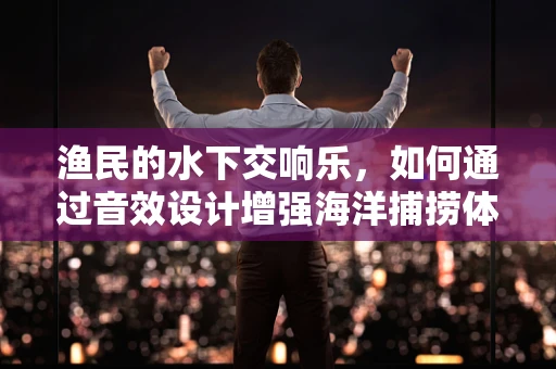 渔民的水下交响乐，如何通过音效设计增强海洋捕捞体验？
