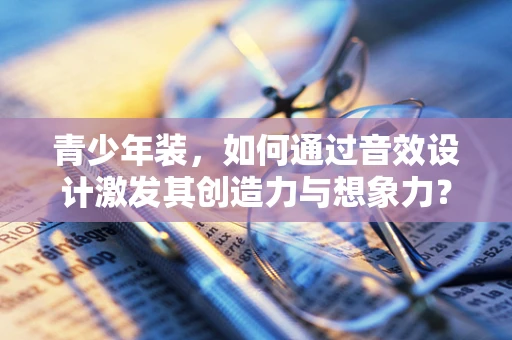 青少年装，如何通过音效设计激发其创造力与想象力？