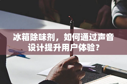 冰箱除味剂，如何通过声音设计提升用户体验？