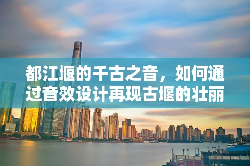 都江堰的千古之音，如何通过音效设计再现古堰的壮丽与和谐？
