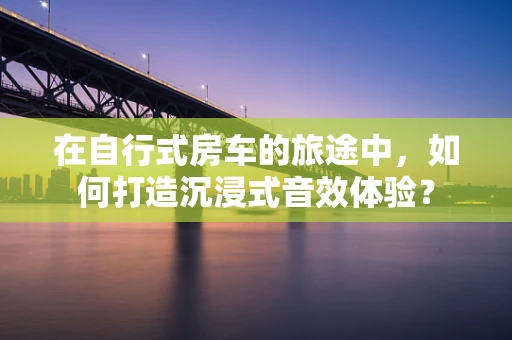 在自行式房车的旅途中，如何打造沉浸式音效体验？