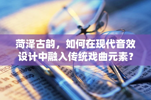 菏泽古韵，如何在现代音效设计中融入传统戏曲元素？