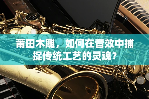 莆田木雕，如何在音效中捕捉传统工艺的灵魂？