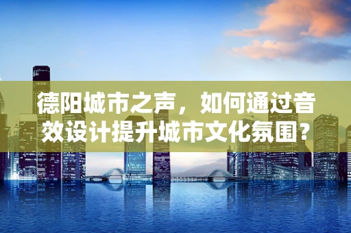德阳城市之声，如何通过音效设计提升城市文化氛围？