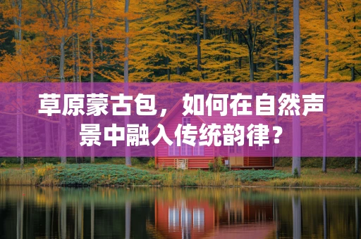 草原蒙古包，如何在自然声景中融入传统韵律？