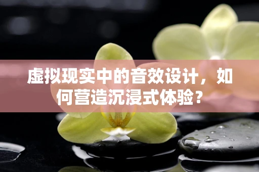 虚拟现实中的音效设计，如何营造沉浸式体验？