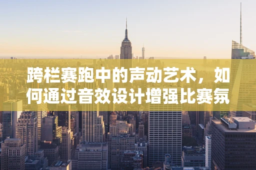 跨栏赛跑中的声动艺术，如何通过音效设计增强比赛氛围？