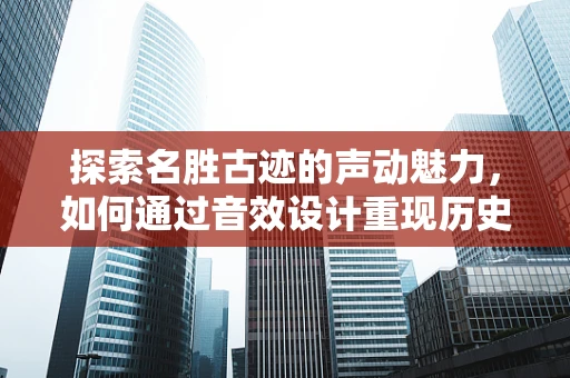 探索名胜古迹的声动魅力，如何通过音效设计重现历史韵味？