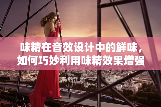 味精在音效设计中的鲜味，如何巧妙利用味精效果增强听觉体验？