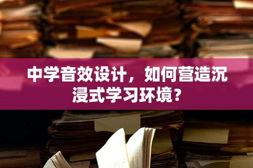 中学音效设计，如何营造沉浸式学习环境？