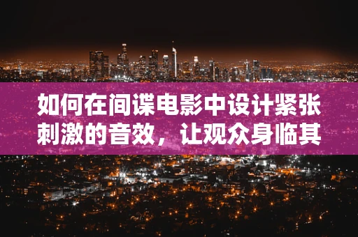 如何在间谍电影中设计紧张刺激的音效，让观众身临其境？