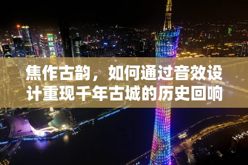焦作古韵，如何通过音效设计重现千年古城的历史回响？