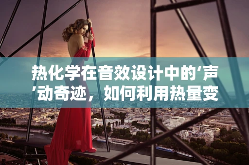 热化学在音效设计中的‘声’动奇迹，如何利用热量变化创造独特音效？