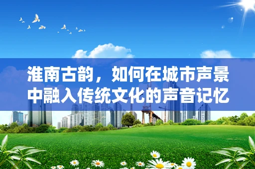 淮南古韵，如何在城市声景中融入传统文化的声音记忆？