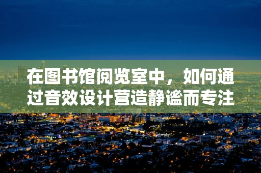 在图书馆阅览室中，如何通过音效设计营造静谧而专注的学习氛围？