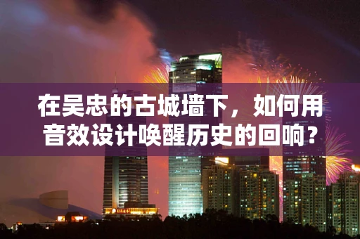 在吴忠的古城墙下，如何用音效设计唤醒历史的回响？