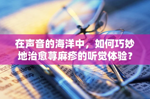 在声音的海洋中，如何巧妙地治愈荨麻疹的听觉体验？