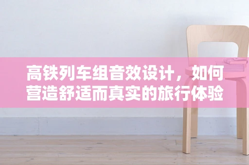 高铁列车组音效设计，如何营造舒适而真实的旅行体验？