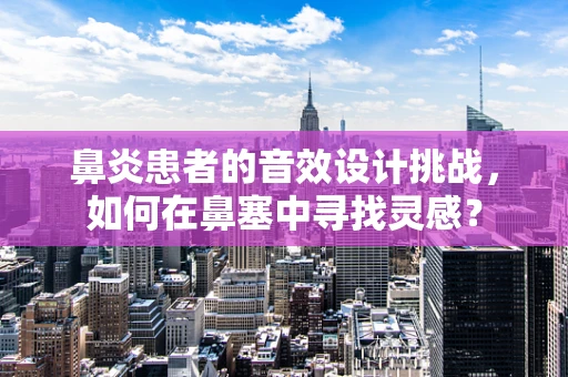 鼻炎患者的音效设计挑战，如何在鼻塞中寻找灵感？